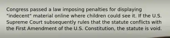 Congress passed a law imposing penalties for displaying "indecent" material online where children could see it. If the U.S. Supreme Court subsequently rules that the statute conflicts with the First Amendment of the U.S. Constitution, the statute is void.