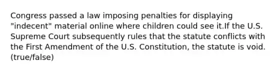 Congress passed a law imposing penalties for displaying "indecent" material online where children could see it.If the U.S. Supreme Court subsequently rules that the statute conflicts with the First Amendment of the U.S. Constitution, the statute is void. (true/false)