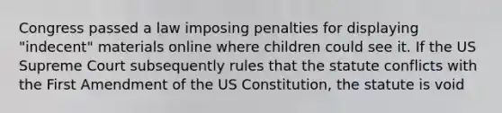 Congress passed a law imposing penalties for displaying "indecent" materials online where children could see it. If the US Supreme Court subsequently rules that the statute conflicts with the First Amendment of the US Constitution, the statute is void