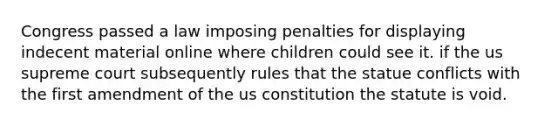 Congress passed a law imposing penalties for displaying indecent material online where children could see it. if the us supreme court subsequently rules that the statue conflicts with the first amendment of the us constitution the statute is void.