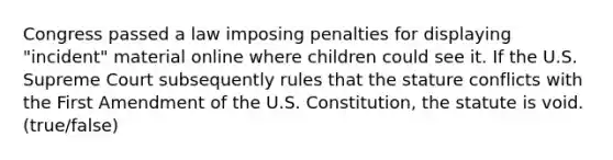 Congress passed a law imposing penalties for displaying "incident" material online where children could see it. If the U.S. Supreme Court subsequently rules that the stature conflicts with the First Amendment of the U.S. Constitution, the statute is void. (true/false)