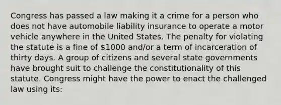 Congress has passed a law making it a crime for a person who does not have automobile liability insurance to operate a motor vehicle anywhere in the United States. The penalty for violating the statute is a fine of 1000 and/or a term of incarceration of thirty days. A group of citizens and several state governments have brought suit to challenge the constitutionality of this statute. Congress might have the power to enact the challenged law using its: