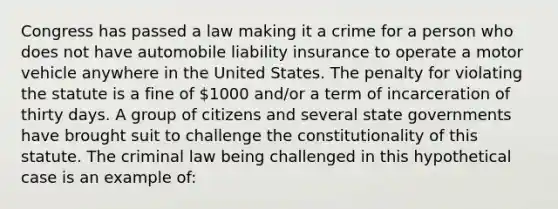 Congress has passed a law making it a crime for a person who does not have automobile liability insurance to operate a motor vehicle anywhere in the United States. The penalty for violating the statute is a fine of 1000 and/or a term of incarceration of thirty days. A group of citizens and several state governments have brought suit to challenge the constitutionality of this statute. The criminal law being challenged in this hypothetical case is an example of: