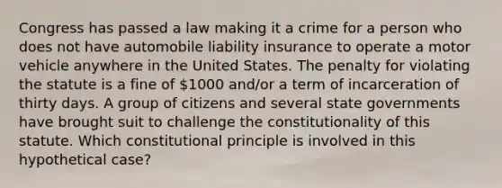 Congress has passed a law making it a crime for a person who does not have automobile liability insurance to operate a motor vehicle anywhere in the United States. The penalty for violating the statute is a fine of 1000 and/or a term of incarceration of thirty days. A group of citizens and several state governments have brought suit to challenge the constitutionality of this statute. Which constitutional principle is involved in this hypothetical case?