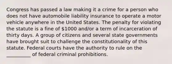 Congress has passed a law making it a crime for a person who does not have automobile liability insurance to operate a motor vehicle anywhere in the United States. The penalty for violating the statute is a fine of 1000 and/or a term of incarceration of thirty days. A group of citizens and several state governments have brought suit to challenge the constitutionality of this statute. <a href='https://www.questionai.com/knowledge/kzzdxYQ4u6-federal-courts' class='anchor-knowledge'>federal courts</a> have the authority to rule on the __________ of federal criminal prohibitions.