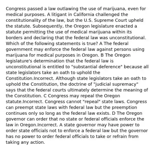 Congress passed a law outlawing the use of marijuana, even for medical purposes. A litigant in California challenged the constitutionality of the law, but the U.S. Supreme Court upheld the statute. Subsequently, the Oregon legislature enacted a statute permitting the use of medical marijuana within its borders and declaring that the federal law was unconstitutional. Which of the following statements is true? A The federal government may enforce the federal law against persons using marijuana for medical purposes in Oregon. B The Oregon legislature's determination that the federal law is unconstitutional is entitled to "substantial deference" because all state legislators take an oath to uphold the Constitution.Incorrect. Although state legislators take an oath to uphold the Constitution, the doctrine of "judicial supremacy" says that the federal courts ultimately determine the meaning of the Constitution. C Congress may repeal the Oregon statute.Incorrect. Congress cannot "repeal" state laws. Congress can preempt state laws with federal law but the preemption continues only so long as the federal law exists. D The Oregon governor can order that no state or federal officials enforce the law in Oregon.Incorrect. A state governor may have power to order state officials not to enforce a federal law but the governor has no power to order federal officials to take or refrain from taking any action.