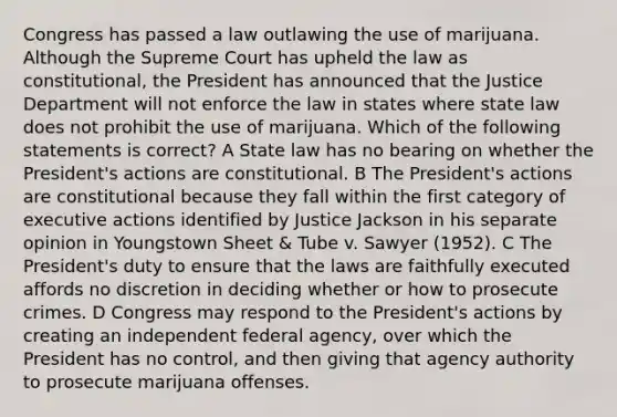 Congress has passed a law outlawing the use of marijuana. Although the Supreme Court has upheld the law as constitutional, the President has announced that the Justice Department will not enforce the law in states where state law does not prohibit the use of marijuana. Which of the following statements is correct? A State law has no bearing on whether the President's actions are constitutional. B The President's actions are constitutional because they fall within the first category of executive actions identified by Justice Jackson in his separate opinion in Youngstown Sheet & Tube v. Sawyer (1952). C The President's duty to ensure that the laws are faithfully executed affords no discretion in deciding whether or how to prosecute crimes. D Congress may respond to the President's actions by creating an independent federal agency, over which the President has no control, and then giving that agency authority to prosecute marijuana offenses.