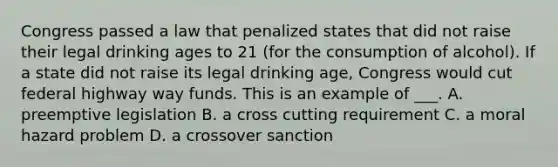 Congress passed a law that penalized states that did not raise their legal drinking ages to 21 (for the consumption of alcohol). If a state did not raise its legal drinking age, Congress would cut federal highway way funds. This is an example of ___. A. preemptive legislation B. a cross cutting requirement C. a moral hazard problem D. a crossover sanction