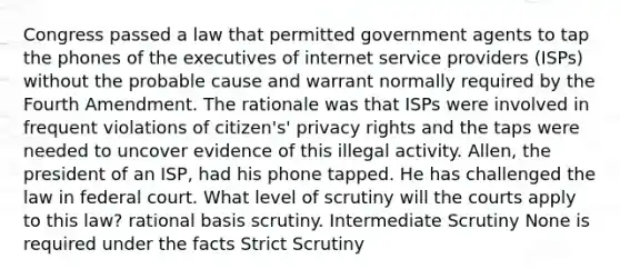 Congress passed a law that permitted government agents to tap the phones of the executives of internet service providers (ISPs) without the probable cause and warrant normally required by the Fourth Amendment. The rationale was that ISPs were involved in frequent violations of citizen's' privacy rights and the taps were needed to uncover evidence of this illegal activity. Allen, the president of an ISP, had his phone tapped. He has challenged the law in federal court. What level of scrutiny will the courts apply to this law? rational basis scrutiny. Intermediate Scrutiny None is required under the facts Strict Scrutiny