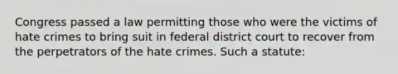 Congress passed a law permitting those who were the victims of hate crimes to bring suit in federal district court to recover from the perpetrators of the hate crimes. Such a statute: