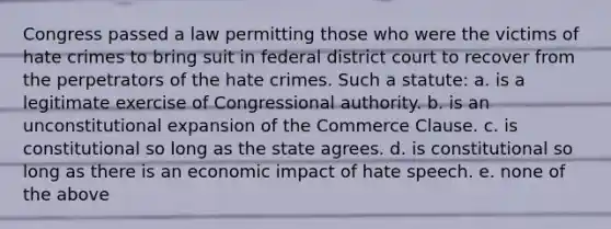 Congress passed a law permitting those who were the victims of hate crimes to bring suit in federal district court to recover from the perpetrators of the hate crimes. Such a statute: a. is a legitimate exercise of Congressional authority. b. is an unconstitutional expansion of the Commerce Clause. c. is constitutional so long as the state agrees. d. is constitutional so long as there is an economic impact of hate speech. e. none of the above