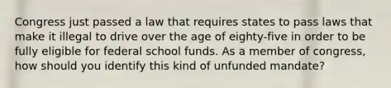 Congress just passed a law that requires states to pass laws that make it illegal to drive over the age of eighty-five in order to be fully eligible for federal school funds. As a member of congress, how should you identify this kind of unfunded mandate?