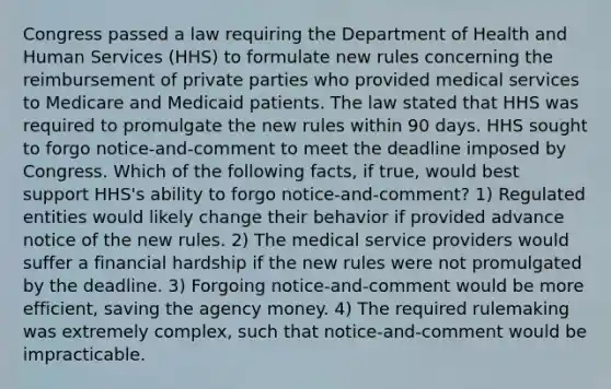 Congress passed a law requiring the Department of Health and Human Services (HHS) to formulate new rules concerning the reimbursement of private parties who provided medical services to Medicare and Medicaid patients. The law stated that HHS was required to promulgate the new rules within 90 days. HHS sought to forgo notice-and-comment to meet the deadline imposed by Congress. Which of the following facts, if true, would best support HHS's ability to forgo notice-and-comment? 1) Regulated entities would likely change their behavior if provided advance notice of the new rules. 2) The medical service providers would suffer a financial hardship if the new rules were not promulgated by the deadline. 3) Forgoing notice-and-comment would be more efficient, saving the agency money. 4) The required rulemaking was extremely complex, such that notice-and-comment would be impracticable.