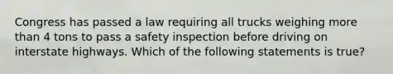 Congress has passed a law requiring all trucks weighing more than 4 tons to pass a safety inspection before driving on interstate highways. Which of the following statements is true?