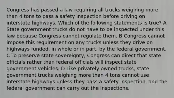 Congress has passed a law requiring all trucks weighing <a href='https://www.questionai.com/knowledge/keWHlEPx42-more-than' class='anchor-knowledge'>more than</a> 4 tons to pass a safety inspection before driving on interstate highways. Which of the following statements is true? A State government trucks do not have to be inspected under this law because Congress cannot regulate them. B Congress cannot impose this requirement on any trucks unless they drive on highways funded, in whole or in part, by the federal government. C To preserve state sovereignty, Congress can direct that state officials rather than federal officials will inspect state government vehicles. D Like privately owned trucks, state government trucks weighing more than 4 tons cannot use interstate highways unless they pass a safety inspection, and the federal government can carry out the inspections.