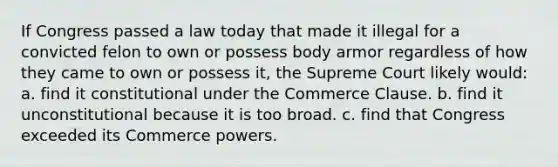 If Congress passed a law today that made it illegal for a convicted felon to own or possess body armor regardless of how they came to own or possess it, the Supreme Court likely would: a. find it constitutional under the Commerce Clause. b. find it unconstitutional because it is too broad. c. find that Congress exceeded its Commerce powers.