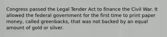 Congress passed the Legal Tender Act to finance the Civil War. It allowed the federal government for the first time to print paper money, called greenbacks, that was not backed by an equal amount of gold or silver.