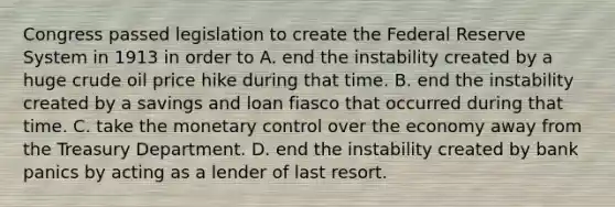 Congress passed legislation to create the Federal Reserve System in 1913 in order to A. end the instability created by a huge crude oil price hike during that time. B. end the instability created by a savings and loan fiasco that occurred during that time. C. take the monetary control over the economy away from the Treasury Department. D. end the instability created by bank panics by acting as a lender of last resort.