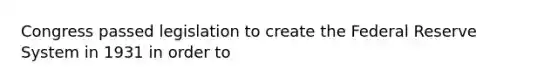 Congress passed legislation to create the Federal Reserve System in 1931 in order to