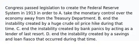 Congress passed legislation to create the Federal Reserve System in 1913 in order to A. take the monetary control over the economy away from the Treasury Department. B. end the instability created by a huge crude oil price hike during that time. C. end the instability created by bank panics by acting as a lender of last resort. D. end the instability created by a savings and loan fiasco that occurred during that time.