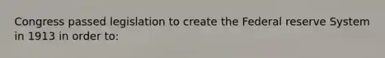 Congress passed legislation to create the Federal reserve System in 1913 in order to: