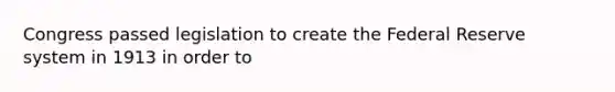 Congress passed legislation to create the Federal Reserve system in 1913 in order to