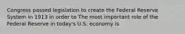 Congress passed legislation to create the Federal Reserve System in 1913 in order to The most important role of the Federal Reserve in​ today's U.S. economy is