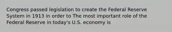 Congress passed legislation to create the Federal Reserve System in 1913 in order to The most important role of the Federal Reserve in​ today's U.S. economy is