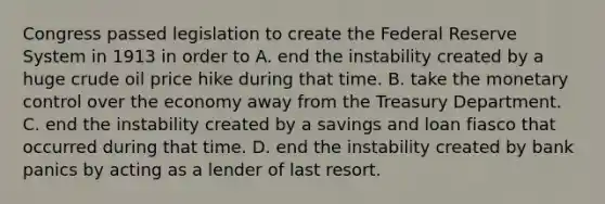 Congress passed legislation to create the Federal Reserve System in 1913 in order to A. end the instability created by a huge crude oil price hike during that time. B. take the monetary control over the economy away from the Treasury Department. C. end the instability created by a savings and loan fiasco that occurred during that time. D. end the instability created by bank panics by acting as a lender of last resort.