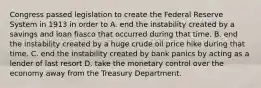 Congress passed legislation to create the Federal Reserve System in 1913 in order to A. end the instability created by a savings and loan fiasco that occurred during that time. B. end the instability created by a huge crude oil price hike during that time. C. end the instability created by bank panics by acting as a lender of last resort D. take the monetary control over the economy away from the Treasury Department.