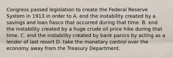 Congress passed legislation to create the Federal Reserve System in 1913 in order to A. end the instability created by a savings and loan fiasco that occurred during that time. B. end the instability created by a huge crude oil price hike during that time. C. end the instability created by bank panics by acting as a lender of last resort D. take the monetary control over the economy away from the Treasury Department.