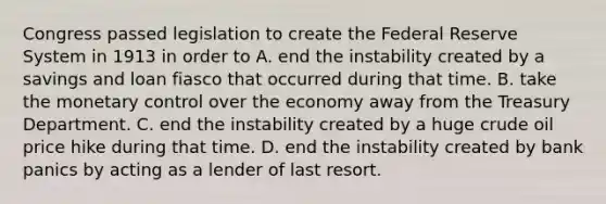 Congress passed legislation to create the Federal Reserve System in 1913 in order to A. end the instability created by a savings and loan fiasco that occurred during that time. B. take the monetary control over the economy away from the Treasury Department. C. end the instability created by a huge crude oil price hike during that time. D. end the instability created by bank panics by acting as a lender of last resort.