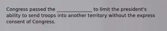 Congress passed the _______________ to limit the president's ability to send troops into another territory without the express consent of Congress.