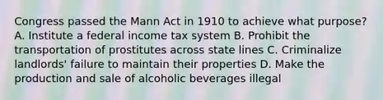 Congress passed the Mann Act in 1910 to achieve what purpose? A. Institute a federal income tax system B. Prohibit the transportation of prostitutes across state lines C. Criminalize landlords' failure to maintain their properties D. Make the production and sale of alcoholic beverages illegal