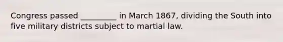 Congress passed _________ in March 1867, dividing the South into five military districts subject to martial law.