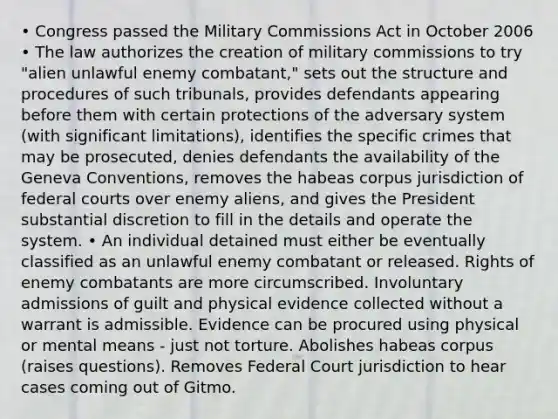 • Congress passed the Military Commissions Act in October 2006 • The law authorizes the creation of military commissions to try "alien unlawful enemy combatant," sets out the structure and procedures of such tribunals, provides defendants appearing before them with certain protections of the adversary system (with significant limitations), identifies the specific crimes that may be prosecuted, denies defendants the availability of the Geneva Conventions, removes the habeas corpus jurisdiction of federal courts over enemy aliens, and gives the President substantial discretion to fill in the details and operate the system. • An individual detained must either be eventually classified as an unlawful enemy combatant or released. Rights of enemy combatants are more circumscribed. Involuntary admissions of guilt and physical evidence collected without a warrant is admissible. Evidence can be procured using physical or mental means - just not torture. Abolishes habeas corpus (raises questions). Removes Federal Court jurisdiction to hear cases coming out of Gitmo.