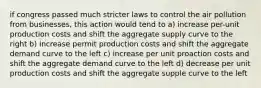 if congress passed much stricter laws to control the air pollution from businesses, this action would tend to a) increase per-unit production costs and shift the aggregate supply curve to the right b) increase permit production costs and shift the aggregate demand curve to the left c) increase per unit proaction costs and shift the aggregate demand curve to the left d) decrease per unit production costs and shift the aggregate supple curve to the left