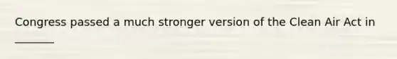 Congress passed a much stronger version of the Clean Air Act in _______