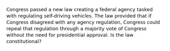 Congress passed a new law creating a federal agency tasked with regulating self-driving vehicles. The law provided that if Congress disagreed with any agency regulation, Congress could repeal that regulation through a majority vote of Congress without the need for presidential approval. Is the law constitutional?