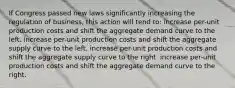 If Congress passed new laws significantly increasing the regulation of business, this action will tend to: increase per-unit production costs and shift the aggregate demand curve to the left. increase per-unit production costs and shift the aggregate supply curve to the left. increase per-unit production costs and shift the aggregate supply curve to the right. increase per-unit production costs and shift the aggregate demand curve to the right.