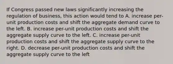 If Congress passed new laws significantly increasing the regulation of business, this action would tend to A. increase per-unit production costs and shift the aggregate demand curve to the left. B. increase per-unit production costs and shift the aggregate supply curve to the left. C. increase per-unit production costs and shift the aggregate supply curve to the right. D. decrease per-unit production costs and shift the aggregate supply curve to the left