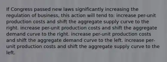 If Congress passed new laws significantly increasing the regulation of business, this action will tend to: increase per-unit production costs and shift the aggregate supply curve to the right. increase per-unit production costs and shift the aggregate demand curve to the right. increase per-unit production costs and shift the aggregate demand curve to the left. increase per-unit production costs and shift the aggregate supply curve to the left.