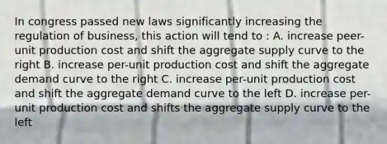 In congress passed new laws significantly increasing the regulation of business, this action will tend to : A. increase peer-unit production cost and shift the aggregate supply curve to the right B. increase per-unit production cost and shift the aggregate demand curve to the right C. increase per-unit production cost and shift the aggregate demand curve to the left D. increase per-unit production cost and shifts the aggregate supply curve to the left