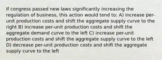 If congress passed new laws significantly increasing the regulation of business, this action would tend to: A) increase per-unit production costs and shift the aggregate supply curve to the right B) increase per-unit production costs and shift the aggregate demand curve to the left C) increase per-unit production costs and shift the aggregate supply curve to the left D) decrease per-unit production costs and shift the aggregate supply curve to the left