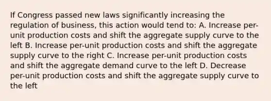 If Congress passed new laws significantly increasing the regulation of business, this action would tend to: A. Increase per-unit production costs and shift the aggregate supply curve to the left B. Increase per-unit production costs and shift the aggregate supply curve to the right C. Increase per-unit production costs and shift the aggregate demand curve to the left D. Decrease per-unit production costs and shift the aggregate supply curve to the left