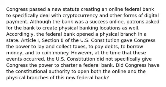 Congress passed a new statute creating an online federal bank to specifically deal with cryptocurrency and other forms of digital payment. Although the bank was a success online, patrons asked for the bank to create physical banking locations as well. Accordingly, the federal bank opened a physical branch in a state. Article I, Section 8 of the U.S. Constitution gave Congress the power to lay and collect taxes, to pay debts, to borrow money, and to coin money. However, at the time that these events occurred, the U.S. Constitution did not specifically give Congress the power to charter a federal bank. Did Congress have the constitutional authority to open both the online and the physical branches of this new federal bank?