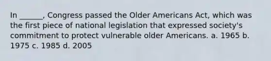 In ______, Congress passed the Older Americans Act, which was the first piece of national legislation that expressed society's commitment to protect vulnerable older Americans. a. 1965 b. 1975 c. 1985 d. 2005