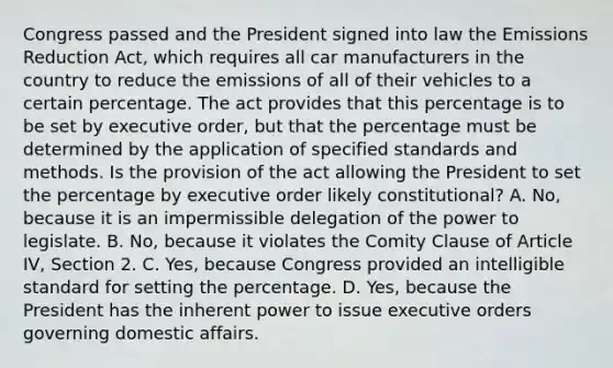 Congress passed and the President signed into law the Emissions Reduction Act, which requires all car manufacturers in the country to reduce the emissions of all of their vehicles to a certain percentage. The act provides that this percentage is to be set by executive order, but that the percentage must be determined by the application of specified standards and methods. Is the provision of the act allowing the President to set the percentage by executive order likely constitutional? A. No, because it is an impermissible delegation of the power to legislate. B. No, because it violates the Comity Clause of Article IV, Section 2. C. Yes, because Congress provided an intelligible standard for setting the percentage. D. Yes, because the President has the inherent power to issue executive orders governing domestic affairs.