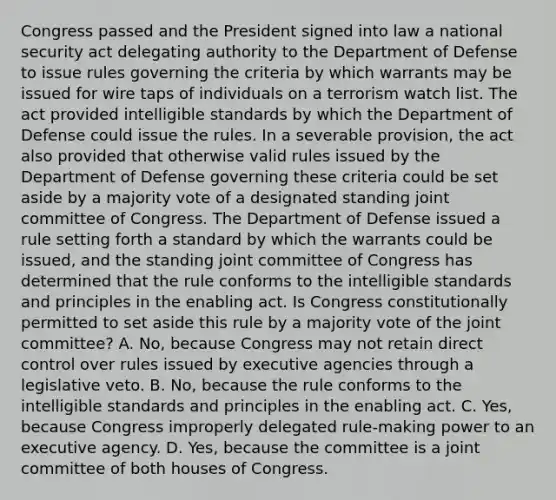 Congress passed and the President signed into law a national security act delegating authority to the Department of Defense to issue rules governing the criteria by which warrants may be issued for wire taps of individuals on a terrorism watch list. The act provided intelligible standards by which the Department of Defense could issue the rules. In a severable provision, the act also provided that otherwise valid rules issued by the Department of Defense governing these criteria could be set aside by a majority vote of a designated standing joint committee of Congress. The Department of Defense issued a rule setting forth a standard by which the warrants could be issued, and the standing joint committee of Congress has determined that the rule conforms to the intelligible standards and principles in the enabling act. Is Congress constitutionally permitted to set aside this rule by a majority vote of the joint committee? A. No, because Congress may not retain direct control over rules issued by executive agencies through a legislative veto. B. No, because the rule conforms to the intelligible standards and principles in the enabling act. C. Yes, because Congress improperly delegated rule-making power to an executive agency. D. Yes, because the committee is a joint committee of both houses of Congress.