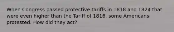 When Congress passed protective tariffs in 1818 and 1824 that were even higher than the Tariff of 1816, some Americans protested. How did they act?